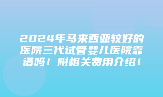 2024年马来西亚较好的医院三代试管婴儿医院靠谱吗！附相关费用介绍！