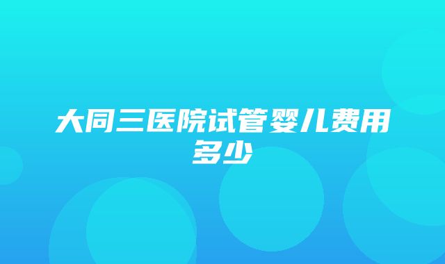 大同三医院试管婴儿费用多少