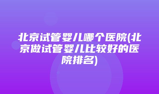 北京试管婴儿哪个医院(北京做试管婴儿比较好的医院排名)