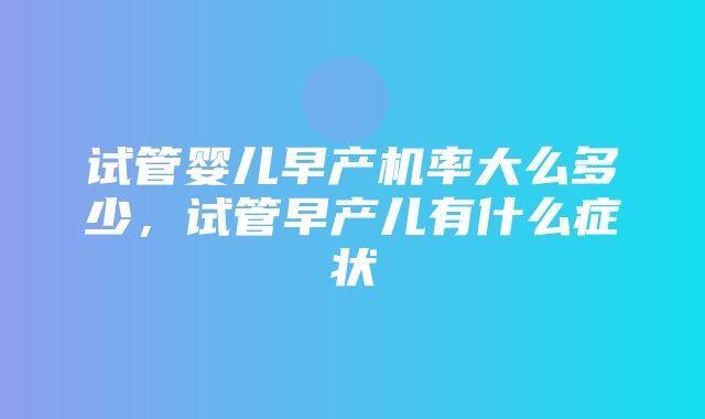 试管婴儿早产机率大么多少，试管早产儿有什么症状