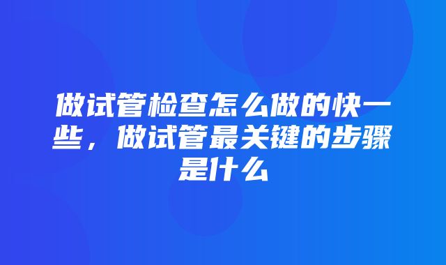 做试管检查怎么做的快一些，做试管最关键的步骤是什么