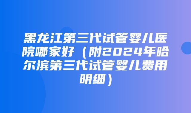 黑龙江第三代试管婴儿医院哪家好（附2024年哈尔滨第三代试管婴儿费用明细）