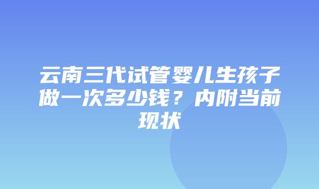 云南三代试管婴儿生孩子做一次多少钱？内附当前现状