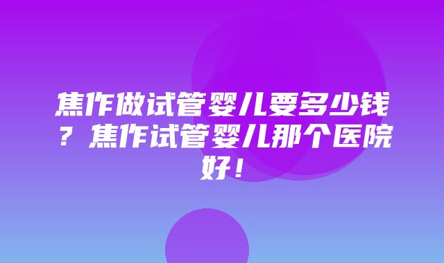 焦作做试管婴儿要多少钱？焦作试管婴儿那个医院好！