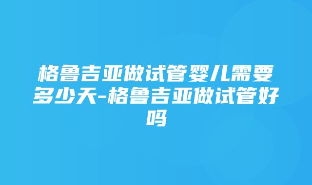 格鲁吉亚做试管婴儿需要多少天-格鲁吉亚做试管好吗