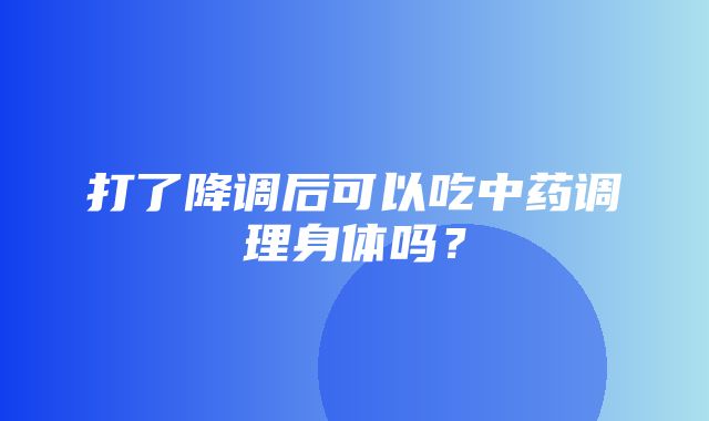 打了降调后可以吃中药调理身体吗？