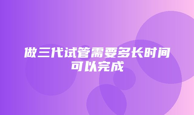 做三代试管需要多长时间可以完成