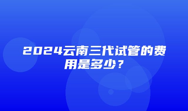 2024云南三代试管的费用是多少？