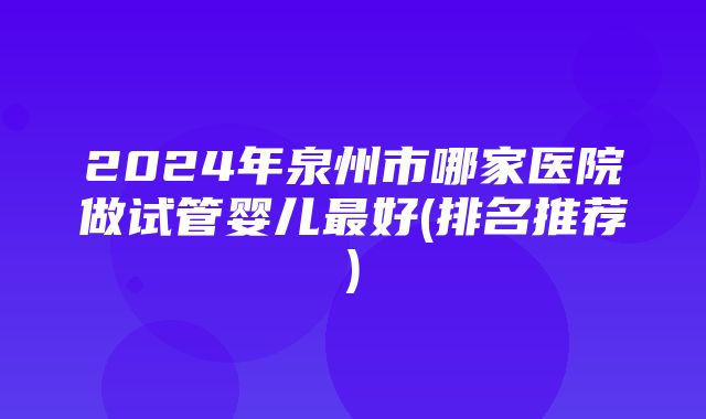 2024年泉州市哪家医院做试管婴儿最好(排名推荐)