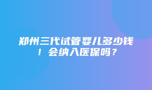 郑州三代试管婴儿多少钱！会纳入医保吗？