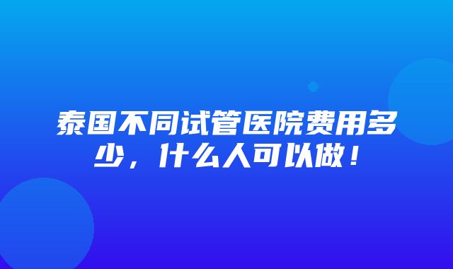 泰国不同试管医院费用多少，什么人可以做！