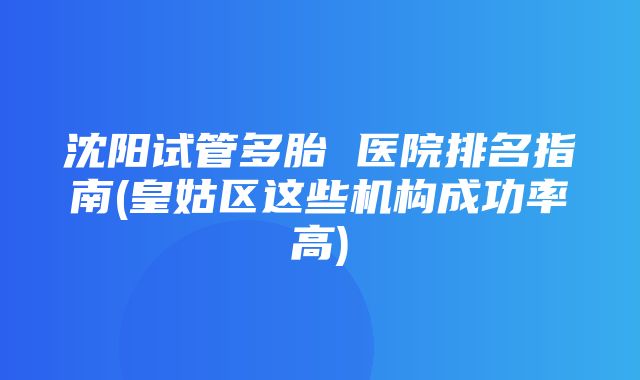 沈阳试管多胎 医院排名指南(皇姑区这些机构成功率高)