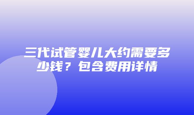 三代试管婴儿大约需要多少钱？包含费用详情