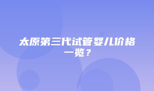 太原第三代试管婴儿价格一览？