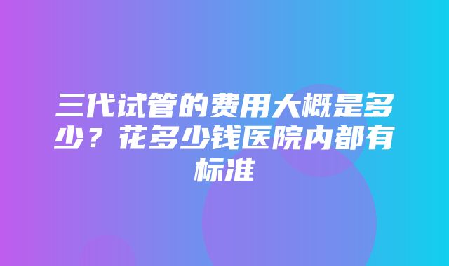 三代试管的费用大概是多少？花多少钱医院内都有标准