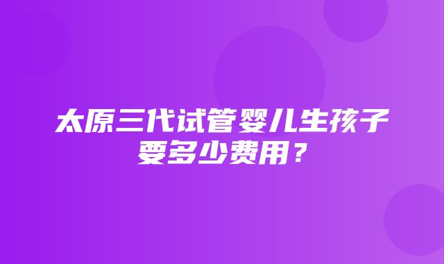 太原三代试管婴儿生孩子要多少费用？