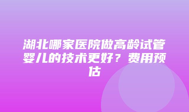 湖北哪家医院做高龄试管婴儿的技术更好？费用预估