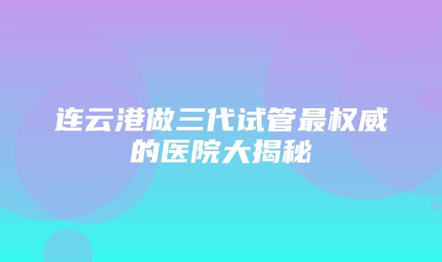 连云港做三代试管最权威的医院大揭秘