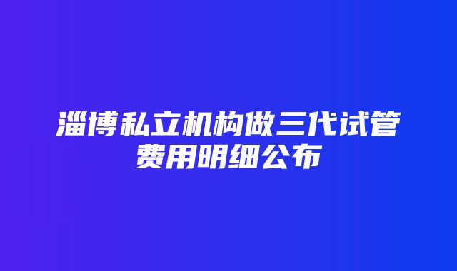 淄博私立机构做三代试管费用明细公布