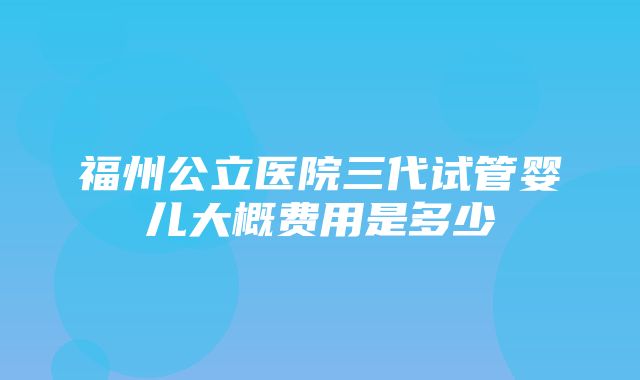 福州公立医院三代试管婴儿大概费用是多少