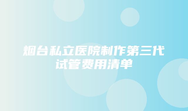 烟台私立医院制作第三代试管费用清单