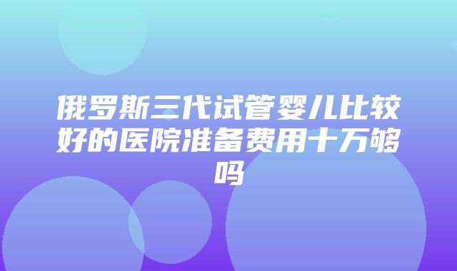 俄罗斯三代试管婴儿比较好的医院准备费用十万够吗