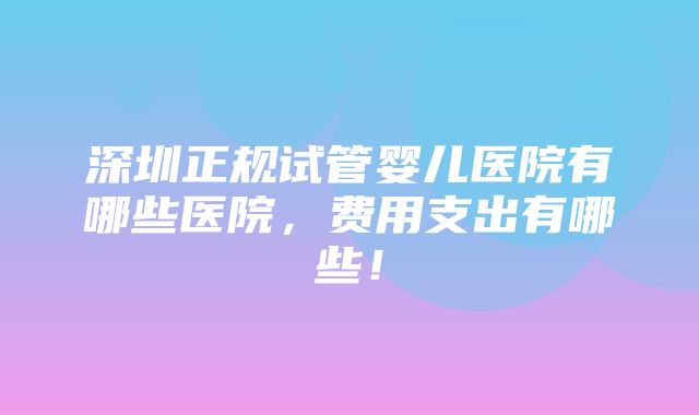 深圳正规试管婴儿医院有哪些医院，费用支出有哪些！