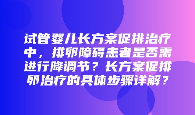 试管婴儿长方案促排治疗中，排卵障碍患者是否需进行降调节？长方案促排卵治疗的具体步骤详解？