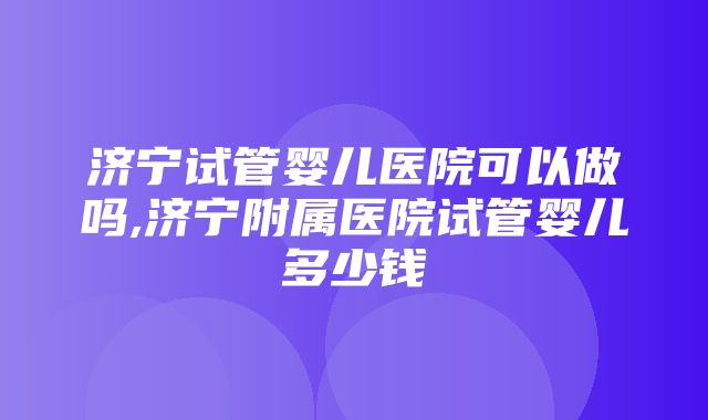 济宁试管婴儿医院可以做吗,济宁附属医院试管婴儿多少钱