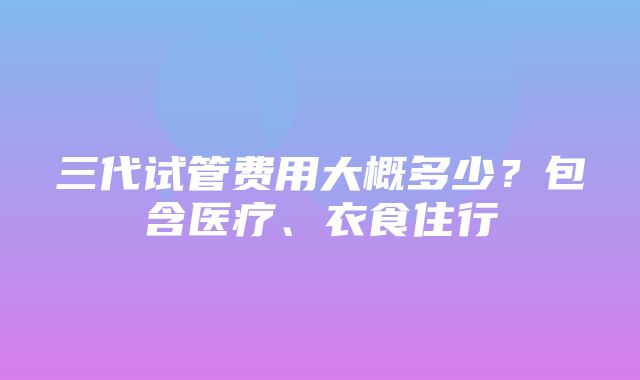 三代试管费用大概多少？包含医疗、衣食住行