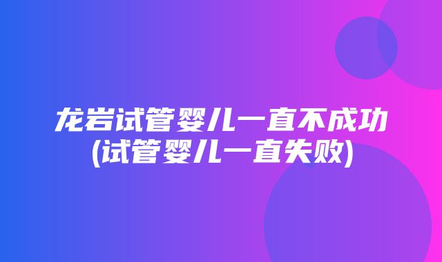 龙岩试管婴儿一直不成功(试管婴儿一直失败)