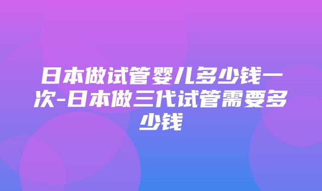 日本做试管婴儿多少钱一次-日本做三代试管需要多少钱