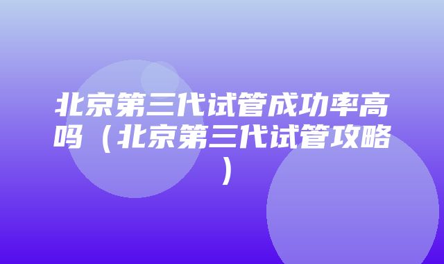 北京第三代试管成功率高吗（北京第三代试管攻略）