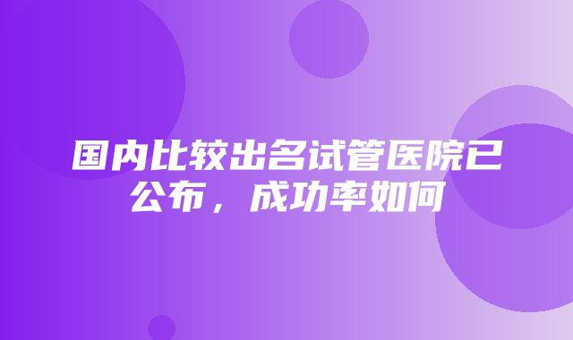 国内比较出名试管医院已公布，成功率如何