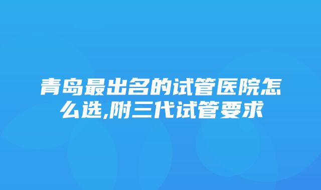 青岛最出名的试管医院怎么选,附三代试管要求