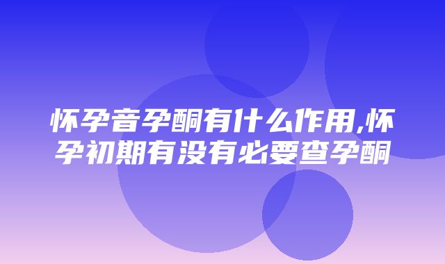 怀孕音孕酮有什么作用,怀孕初期有没有必要查孕酮