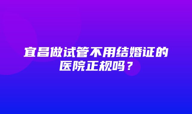 宜昌做试管不用结婚证的医院正规吗？