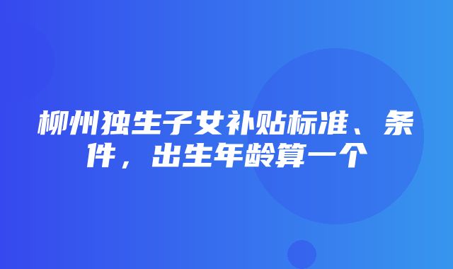 柳州独生子女补贴标准、条件，出生年龄算一个