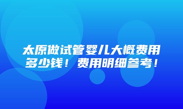 太原做试管婴儿大概费用多少钱！费用明细参考！