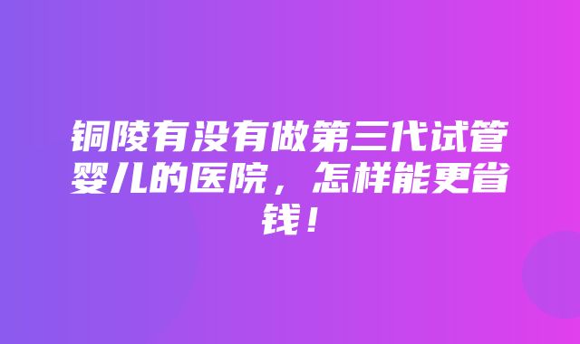 铜陵有没有做第三代试管婴儿的医院，怎样能更省钱！