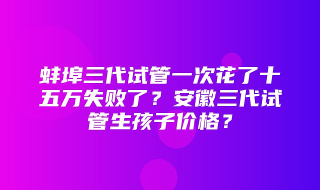 蚌埠三代试管一次花了十五万失败了？安徽三代试管生孩子价格？