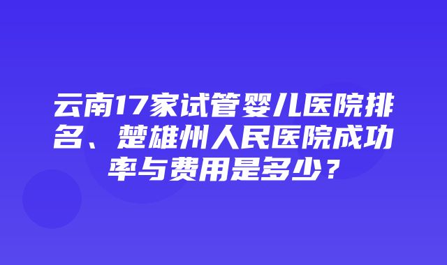 云南17家试管婴儿医院排名、楚雄州人民医院成功率与费用是多少？