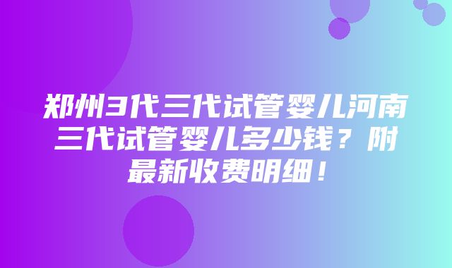 郑州3代三代试管婴儿河南三代试管婴儿多少钱？附最新收费明细！