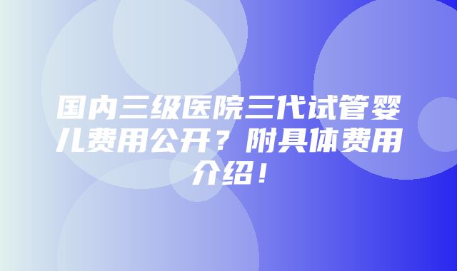 国内三级医院三代试管婴儿费用公开？附具体费用介绍！