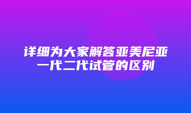 详细为大家解答亚美尼亚一代二代试管的区别