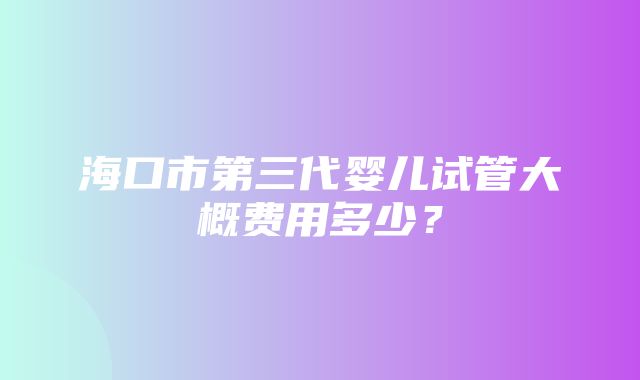 海口市第三代婴儿试管大概费用多少？