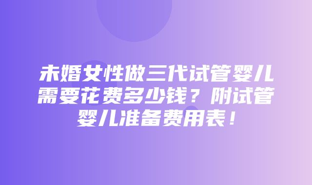 未婚女性做三代试管婴儿需要花费多少钱？附试管婴儿准备费用表！