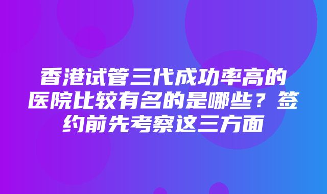 香港试管三代成功率高的医院比较有名的是哪些？签约前先考察这三方面