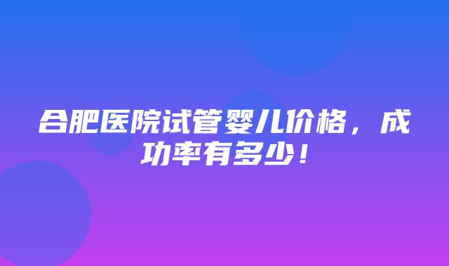 合肥医院试管婴儿价格，成功率有多少！