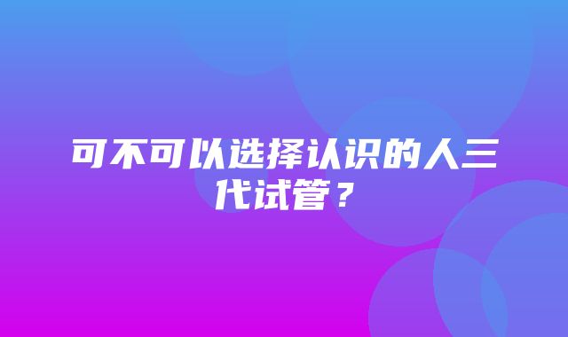 可不可以选择认识的人三代试管？